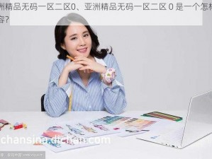 亚洲精品无码一区二区0、亚洲精品无码一区二区 0 是一个怎样的内容？