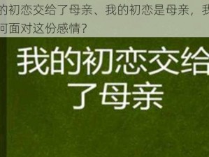 我的初恋交给了母亲、我的初恋是母亲，我该如何面对这份感情？