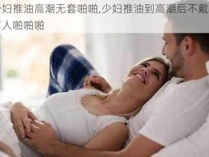 少妇推油高潮无套啪啪,少妇推油到高潮后不戴套与人啪啪啪