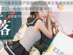 麻豆果冻传媒新剧国产短视频2022(麻豆果冻传媒新剧国产短视频 2022：视觉与情感的双重冲击)