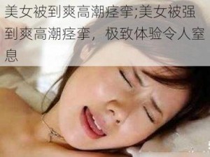 美女被到爽高潮痉挛;美女被强到爽高潮痉挛，极致体验令人窒息