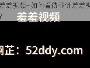 亚洲羞羞视频—如何看待亚洲羞羞视频的传播？