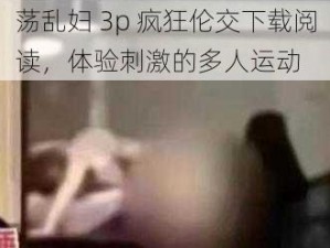 荡乱妇 3p 疯狂伦交下载阅读，体验刺激的多人运动