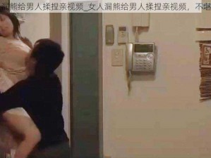 女人漏熊给男人揉捏亲视频_女人漏熊给男人揉捏亲视频，不堪入目