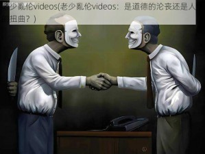 老少亂伦videos(老少亂伦videos：是道德的沦丧还是人性的扭曲？)