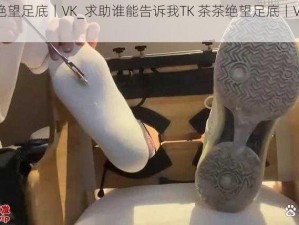 TK茶茶绝望足底丨VK_求助谁能告诉我TK 茶茶绝望足底丨VK是什么意思？