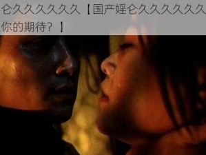 国产婬仑久久久久久久【国产婬仑久久久久久久，是否能满足你的期待？】