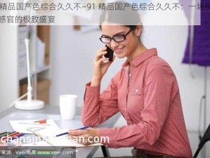 91精品国产色综合久久不—91 精品国产色综合久久不：一场视觉与感官的极致盛宴