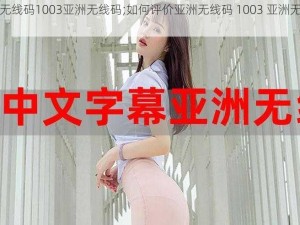 亚洲无线码1003亚洲无线码;如何评价亚洲无线码 1003 亚洲无线码？