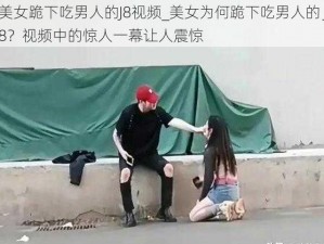 美女跪下吃男人的J8视频_美女为何跪下吃男人的 J8？视频中的惊人一幕让人震惊