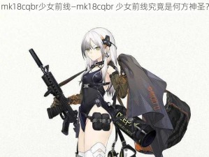 mk18cqbr少女前线—mk18cqbr 少女前线究竟是何方神圣？