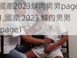 國產2023鮮肉男男page1,國產 2023 鮮肉男男 page1