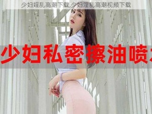 少妇婬乱高潮下载,少妇淫乱高潮视频下载