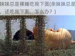 亲妺妺总是裸睡吃我下面(亲妹妹总是裸睡，还吃我下面，怎么办？)