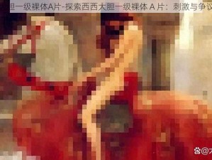 西西大胆一级裸体A片-探索西西大胆一级裸体 A 片：刺激与争议并存