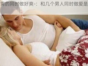 被几个男的同时做好爽-：和几个男人同时做爱是怎样的体验？