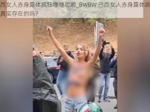 BWBW巴西女人赤身露体疯狂哩哩啦啦_BWBW 巴西女人赤身露体疯狂哩哩啦啦，这是真实存在的吗？