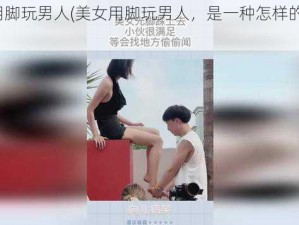 美女用脚玩男人(美女用脚玩男人，是一种怎样的体验？)