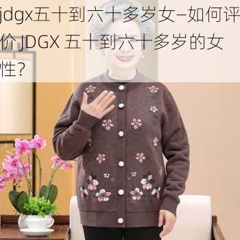 jdgx五十到六十多岁女—如何评价 JDGX 五十到六十多岁的女性？