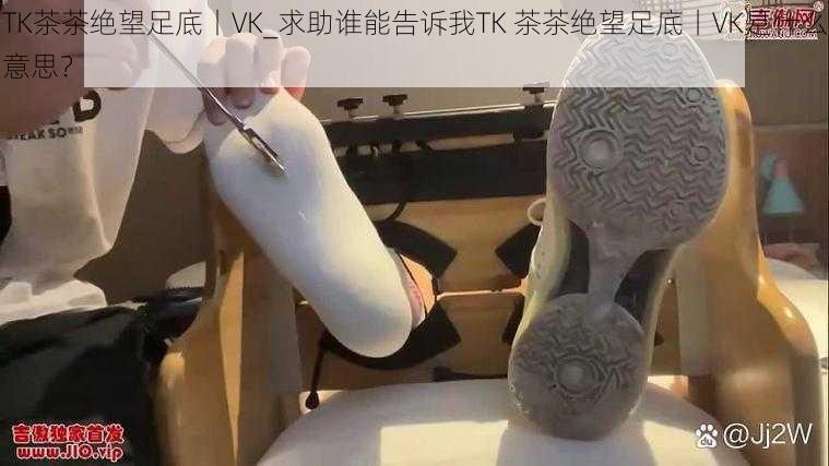 TK茶茶绝望足底丨VK_求助谁能告诉我TK 茶茶绝望足底丨VK是什么意思？