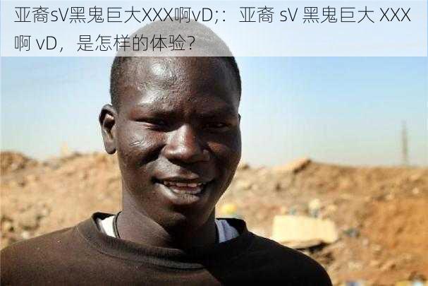 亚裔sV黑鬼巨大XXX啊vD;：亚裔 sV 黑鬼巨大 XXX 啊 vD，是怎样的体验？