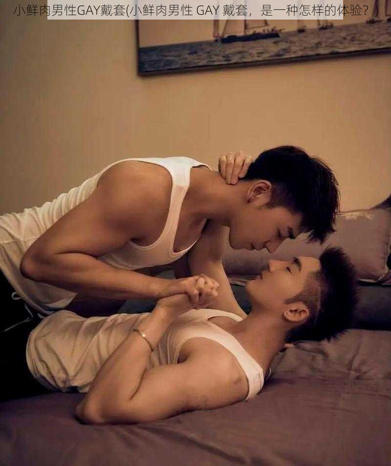 小鲜肉男性GAY戴套(小鲜肉男性 GAY 戴套，是一种怎样的体验？)