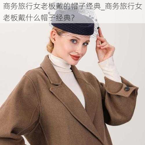 商务旅行女老板戴的帽子经典_商务旅行女老板戴什么帽子经典？