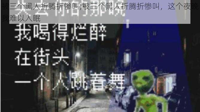 被三个黑人折腾折惨叫;被三个黑人折腾折惨叫，这个夜晚我难以入眠