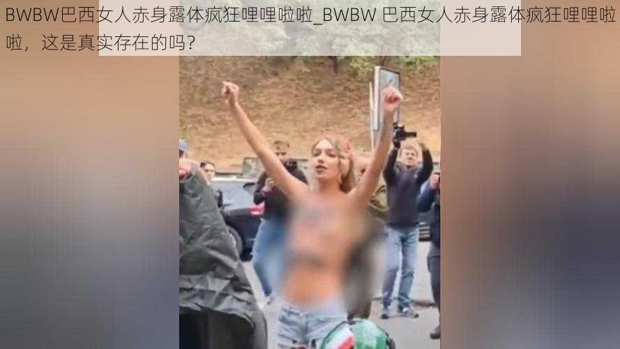 BWBW巴西女人赤身露体疯狂哩哩啦啦_BWBW 巴西女人赤身露体疯狂哩哩啦啦，这是真实存在的吗？