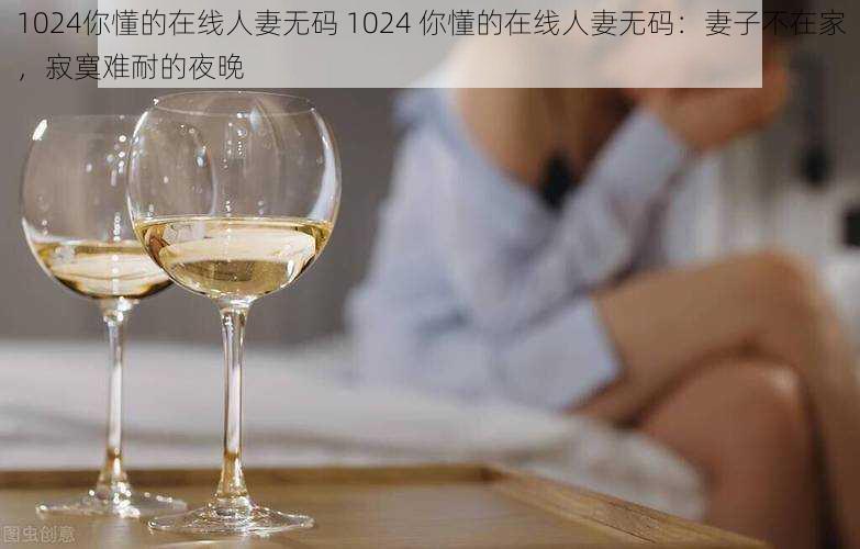 1024你懂的在线人妻无码 1024 你懂的在线人妻无码：妻子不在家，寂寞难耐的夜晚