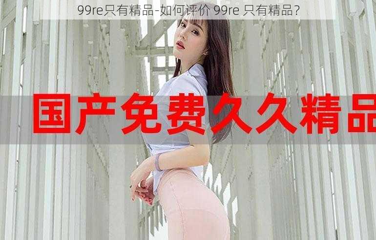 99re只有精品-如何评价 99re 只有精品？