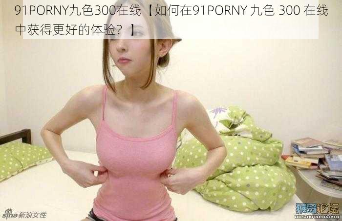 91PORNY九色300在线【如何在91PORNY 九色 300 在线中获得更好的体验？】