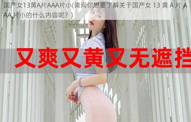 国产女13黄A片AAA片小(请问你想要了解关于国产女 13 黄 A 片 AAA 片小的什么内容呢？)