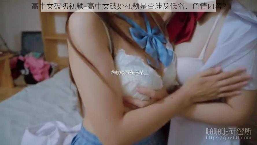 高中女破初视频-高中女破处视频是否涉及低俗、色情内容？