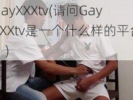 GayXXXtv(请问GayXXXtv是一个什么样的平台？)