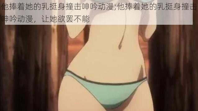 他捧着她的乳挺身撞击呻吟动漫;他捧着她的乳挺身撞击呻吟动漫，让她欲罢不能