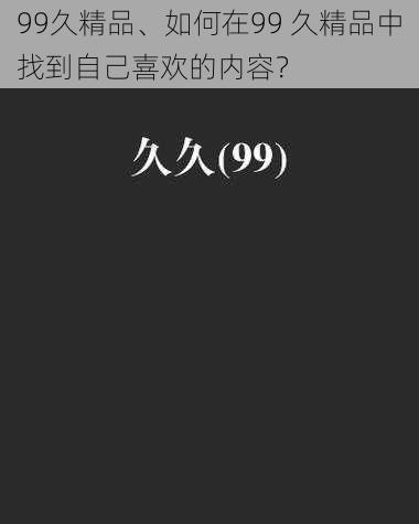 99久精品、如何在99 久精品中找到自己喜欢的内容？