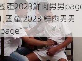 國產2023鮮肉男男page1,國產 2023 鮮肉男男 page1