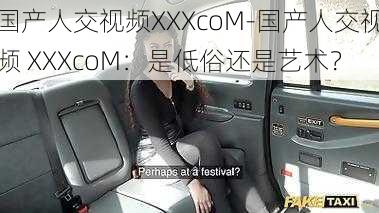 国产人交视频XXXcoM-国产人交视频 XXXcoM：是低俗还是艺术？